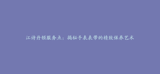 江诗丹顿服务点：揭秘手表表带的精致保养艺术