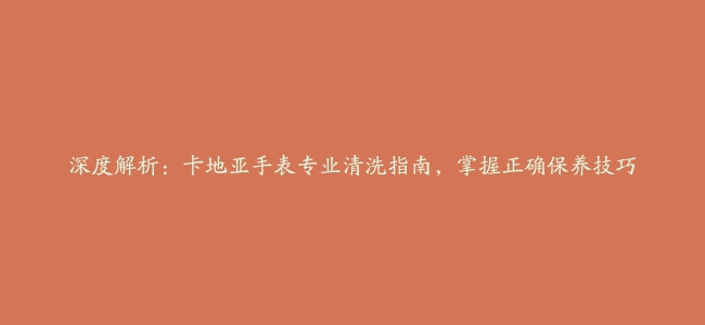 深度解析：卡地亚手表专业清洗指南，掌握正确保养技巧