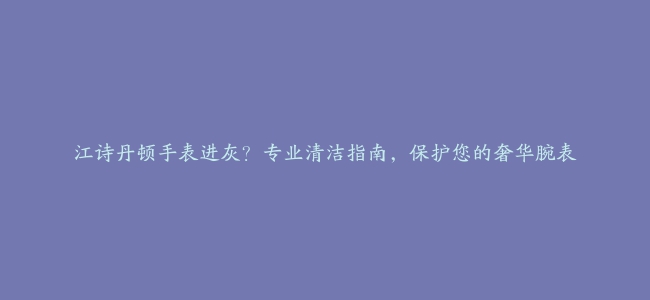 江诗丹顿手表进灰？专业清洁指南，保护您的奢华腕表