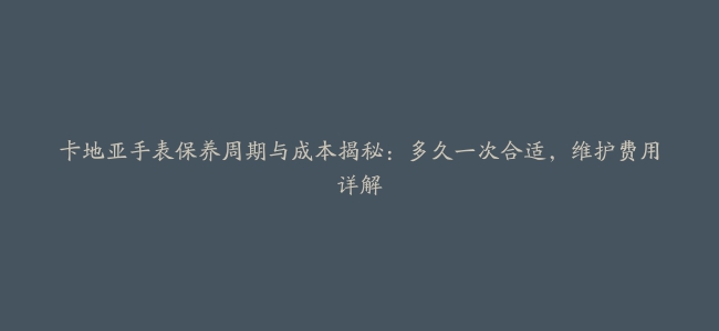 卡地亚手表保养周期与成本揭秘：多久一次合适，维护费用详解