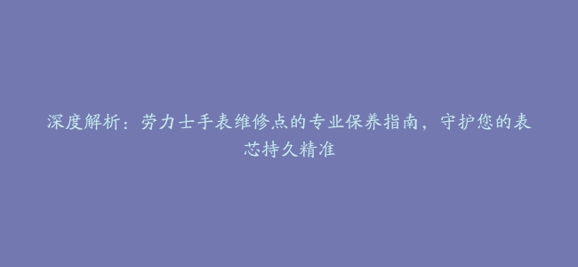 深度解析：劳力士手表维修点的专业保养指南，守护您的表芯持久精准