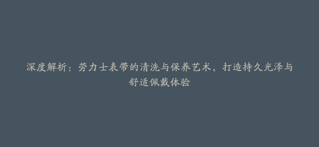 深度解析：劳力士表带的清洗与保养艺术，打造持久光泽与舒适佩戴体验