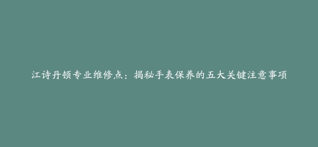 江诗丹顿专业维修点：揭秘手表保养的五大关键注意事项