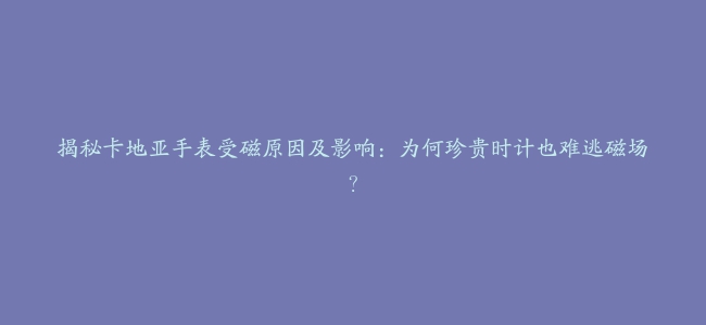 揭秘卡地亚手表受磁原因及影响：为何珍贵时计也难逃磁场？