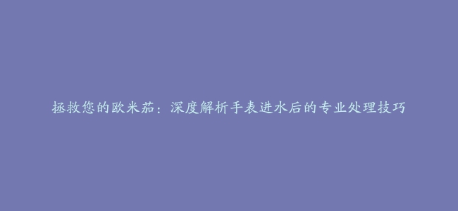 拯救您的欧米茄：深度解析手表进水后的专业处理技巧