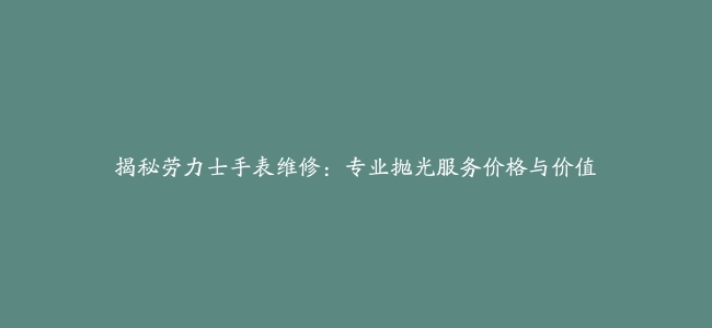 揭秘劳力士手表维修：专业抛光服务价格与价值