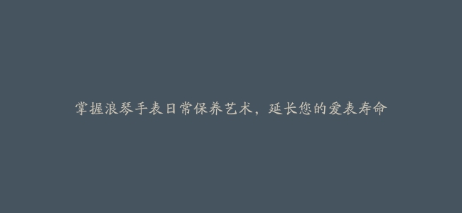 掌握浪琴手表日常保养艺术，延长您的爱表寿命