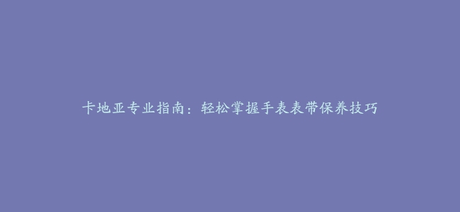 卡地亚专业指南：轻松掌握手表表带保养技巧