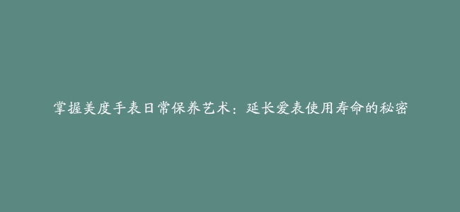 掌握美度手表日常保养艺术：延长爱表使用寿命的秘密