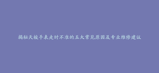 揭秘天梭手表走时不准的五大常见原因及专业维修建议