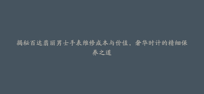 揭秘百达翡丽男士手表维修成本与价值，奢华时计的精细保养之道