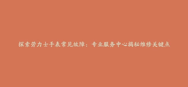 探索劳力士手表常见故障：专业服务中心揭秘维修关键点