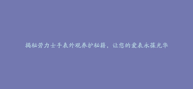 揭秘劳力士手表外观养护秘籍，让您的爱表永葆光华