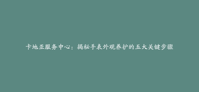 卡地亚服务中心：揭秘手表外观养护的五大关键步骤