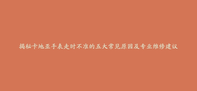 揭秘卡地亚手表走时不准的五大常见原因及专业维修建议