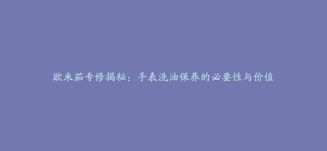 欧米茄专修揭秘：手表洗油保养的必要性与价值