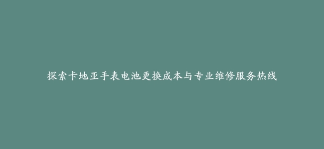 探索卡地亚手表电池更换成本与专业维修服务热线