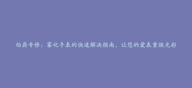 伯爵专修：雾化手表的快速解决指南，让您的爱表重焕光彩