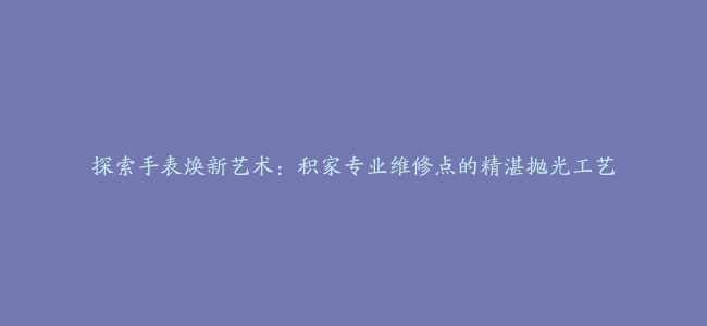 探索手表焕新艺术：积家专业维修点的精湛抛光工艺