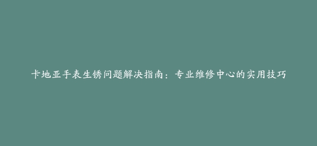 卡地亚手表生锈问题解决指南：专业维修中心的实用技巧