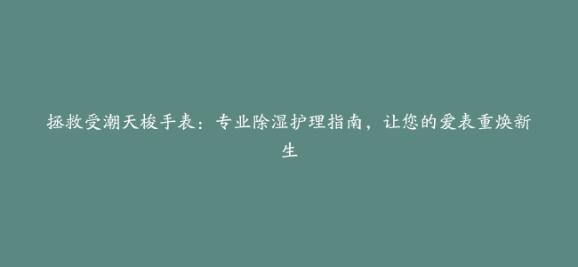 拯救受潮天梭手表：专业除湿护理指南，让您的爱表重焕新生