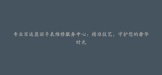 专业百达翡丽手表维修服务中心：精准技艺，守护您的奢华时光