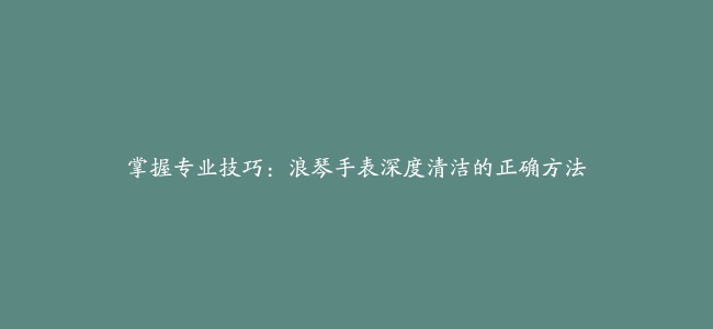 掌握专业技巧：浪琴手表深度清洁的正确方法