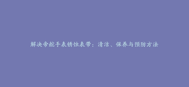 解决帝舵手表锈蚀表带：清洁、保养与预防方法