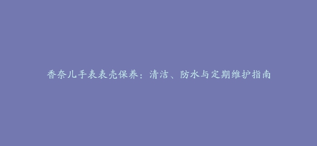 香奈儿手表表壳保养：清洁、防水与定期维护指南