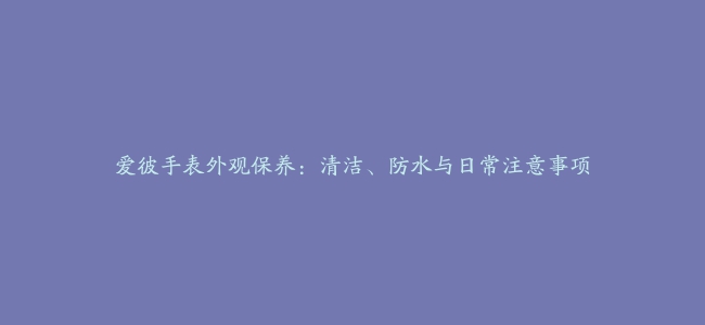 爱彼手表外观保养：清洁、防水与日常注意事项