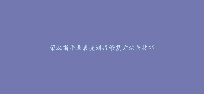 荣汉斯手表表壳划痕修复方法与技巧