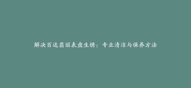 解决百达翡丽表盘生锈：专业清洁与保养方法