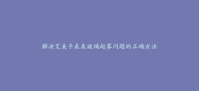 解决艾美手表表玻璃起雾问题的正确方法