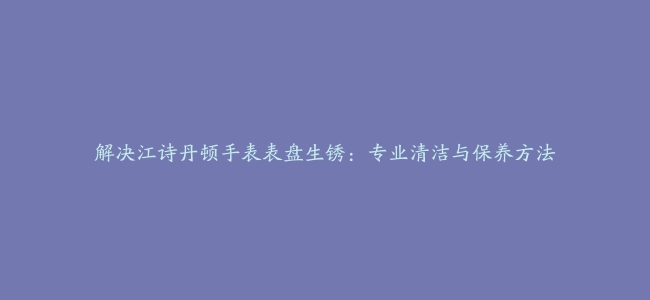 解决江诗丹顿手表表盘生锈：专业清洁与保养方法