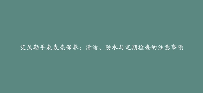 艾戈勒手表表壳保养：清洁、防水与定期检查的注意事项