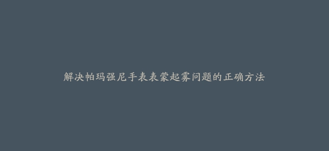 解决帕玛强尼手表表蒙起雾问题的正确方法