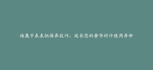 迪奥手表表把保养技巧：延长您的奢华时计使用寿命