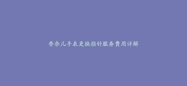 香奈儿手表更换指针服务费用详解