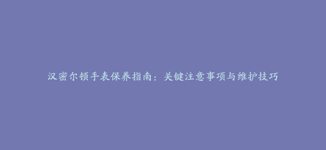 汉密尔顿手表保养指南：关键注意事项与维护技巧