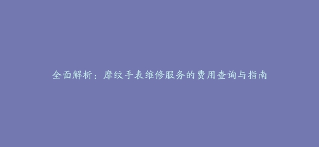 全面解析：摩纹手表维修服务的费用查询与指南