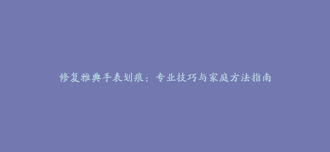 修复雅典手表划痕：专业技巧与家庭方法指南