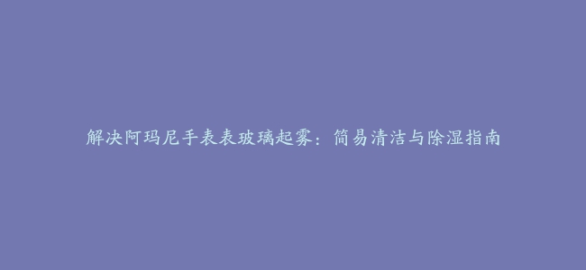 解决阿玛尼手表表玻璃起雾：简易清洁与除湿指南