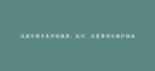 汉密尔顿手表外观保养：技巧、注意事项与维护指南