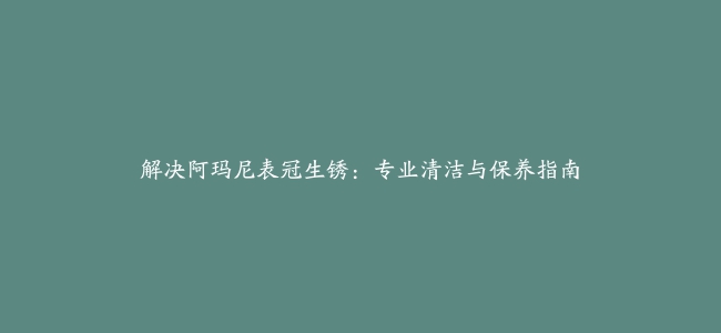 解决阿玛尼表冠生锈：专业清洁与保养指南