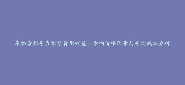 泰格豪雅手表维修费用概览：影响价格因素与平均成本分析