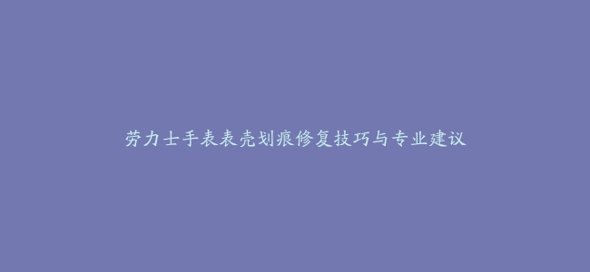 劳力士手表表壳划痕修复技巧与专业建议