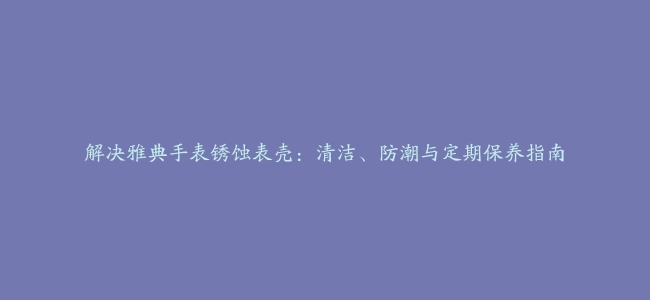 解决雅典手表锈蚀表壳：清洁、防潮与定期保养指南