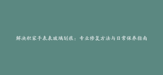 解决积家手表表玻璃划痕：专业修复方法与日常保养指南