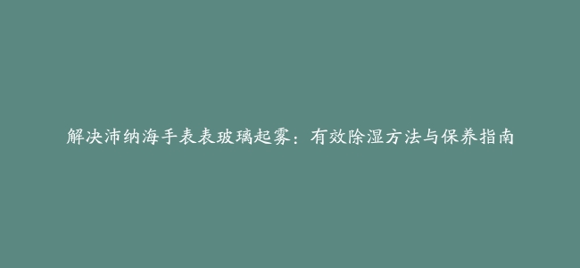 解决沛纳海手表表玻璃起雾：有效除湿方法与保养指南