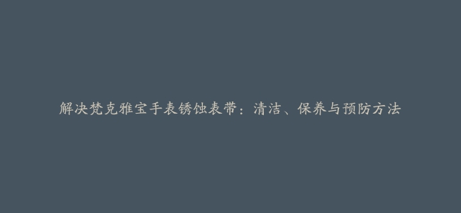 解决梵克雅宝手表锈蚀表带：清洁、保养与预防方法